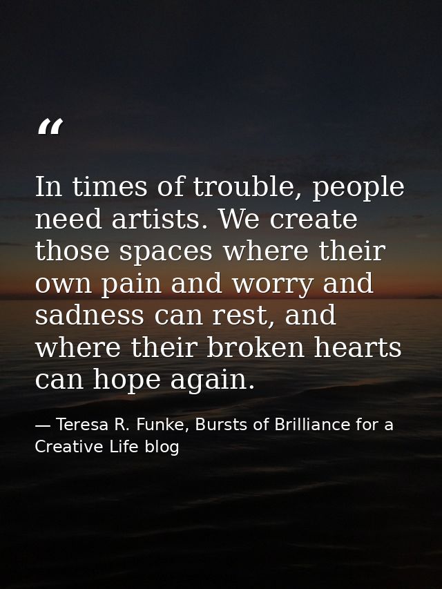 In times of trouble, people need artists. We create those spaces where their own pain and worry and sadness can rest, an — Teresa R. Funke, Bursts of Brilliance for a Creative Life blog