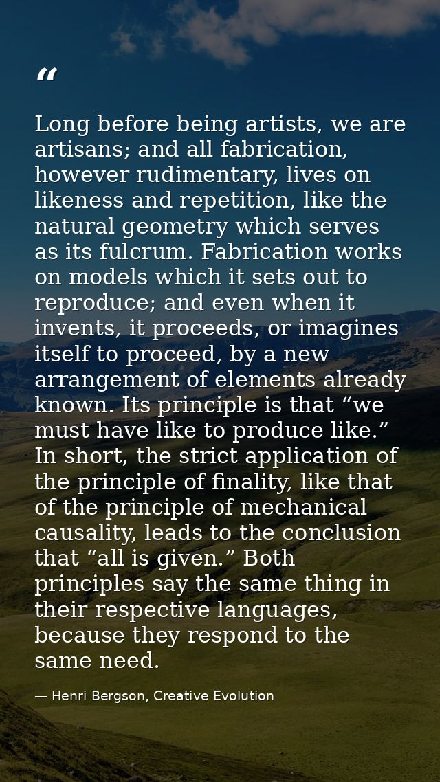 Long before being artists, we are artisans; and all fabrication, however rudimentary, lives on likeness and repetition,  — Henri Bergson, Creative Evolution