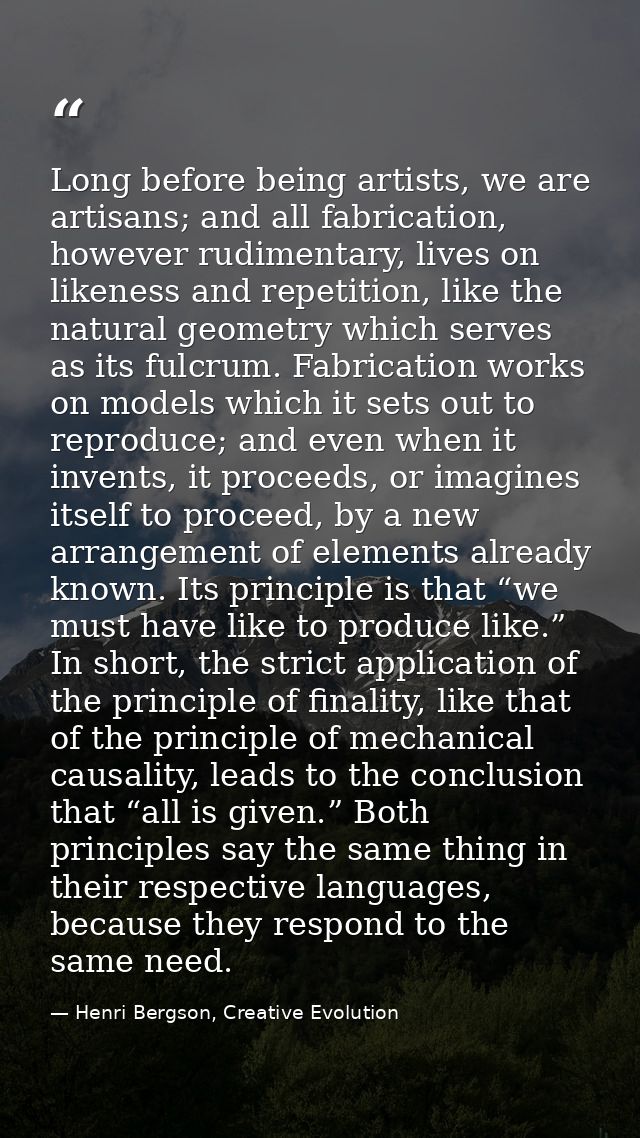 Long before being artists, we are artisans; and all fabrication, however rudimentary, lives on likeness and repetition,  — Henri Bergson, Creative Evolution