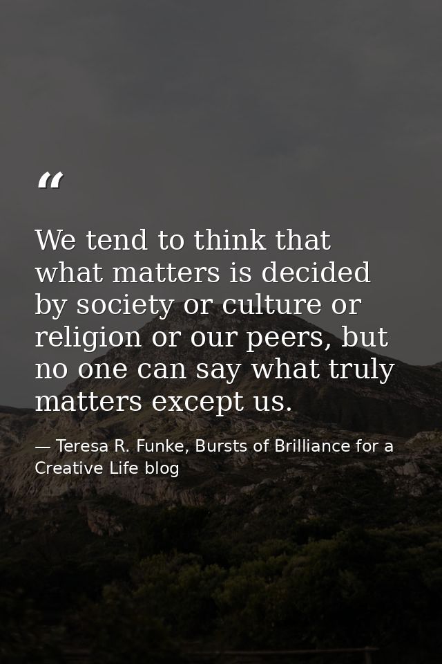 We tend to think that what matters is decided by society or culture or religion or our peers, but no one can say what tr — Teresa R. Funke, Bursts of Brilliance for a Creative Life blog