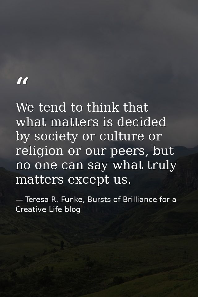 We tend to think that what matters is decided by society or culture or religion or our peers, but no one can say what tr — Teresa R. Funke, Bursts of Brilliance for a Creative Life blog