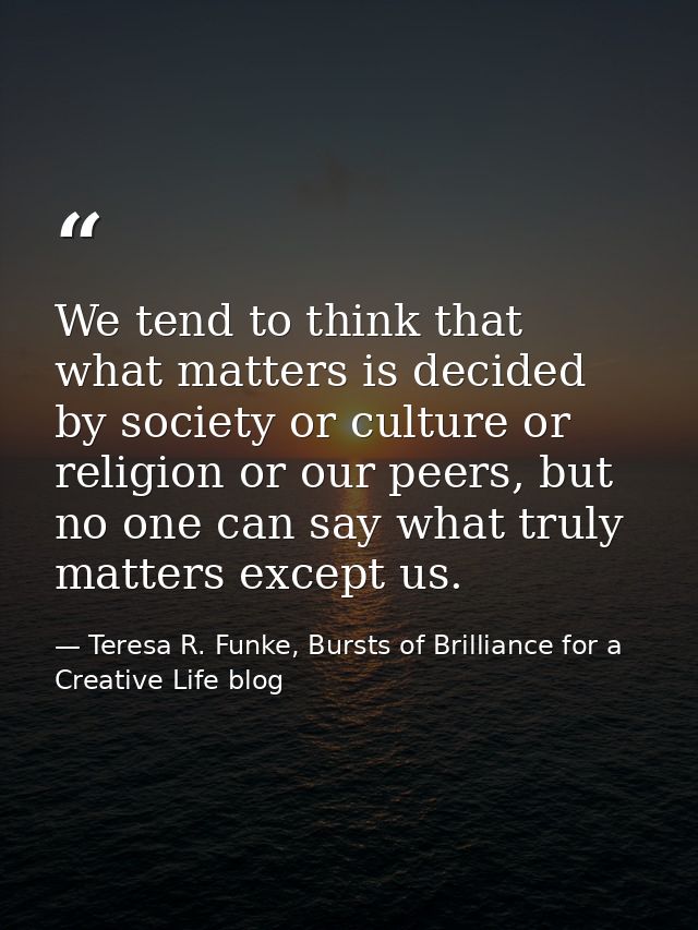 We tend to think that what matters is decided by society or culture or religion or our peers, but no one can say what tr — Teresa R. Funke, Bursts of Brilliance for a Creative Life blog
