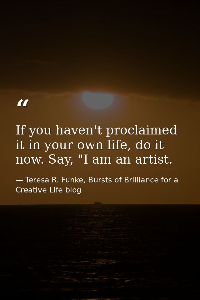 If you haven't proclaimed it in your own life, do it now. Say, "I am an artist. — Teresa R. Funke, Bursts of Brilliance for a Creative Life blog