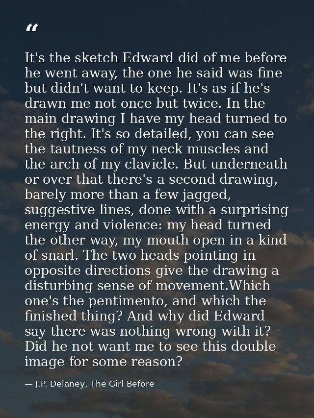It's the sketch Edward did of me before he went away, the one he said was fine but didn't want to keep. It's as if he's  — J.P. Delaney, The Girl Before