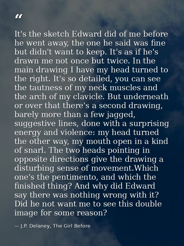 It's the sketch Edward did of me before he went away, the one he said was fine but didn't want to keep. It's as if he's  — J.P. Delaney, The Girl Before