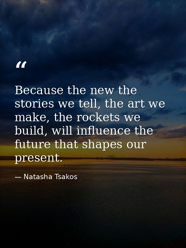Because the new the stories we tell, the art we make, the rockets we build, will influence the future that shapes our pr — Natasha Tsakos