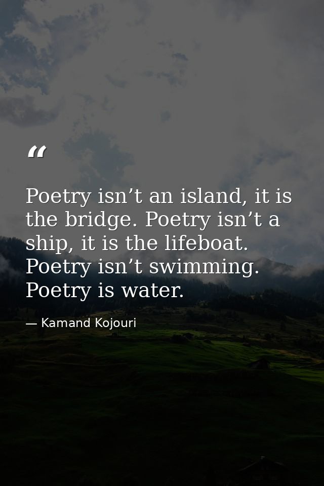 Poetry isn’t an island, it is the bridge. Poetry isn’t a ship, it is the lifeboat. Poetry isn’t swimming. Poetry is wate — Kamand Kojouri