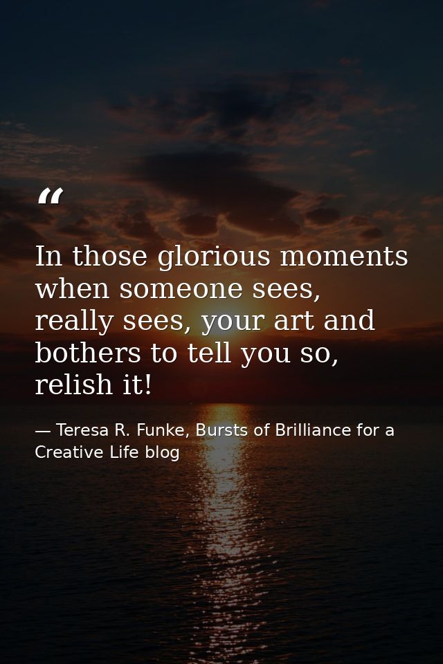 In those glorious moments when someone sees, really sees, your art and bothers to tell you so, relish it! — Teresa R. Funke, Bursts of Brilliance for a Creative Life blog
