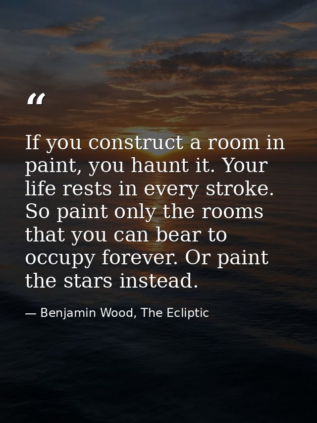 If you construct a room in paint, you haunt it. Your life rests in every stroke. So paint only the rooms that you can be — Benjamin Wood, The Ecliptic