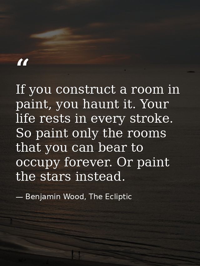 If you construct a room in paint, you haunt it. Your life rests in every stroke. So paint only the rooms that you can be — Benjamin Wood, The Ecliptic