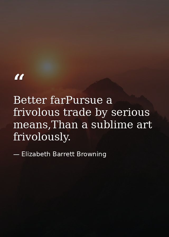Better farPursue a frivolous trade by serious means,Than a sublime art frivolously. — Elizabeth Barrett Browning
