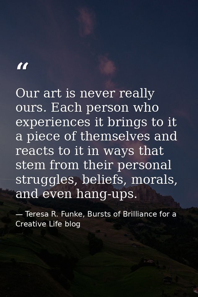 Our art is never really ours. Each person who experiences it brings to it a piece of themselves and reacts to it in ways — Teresa R. Funke, Bursts of Brilliance for a Creative Life blog