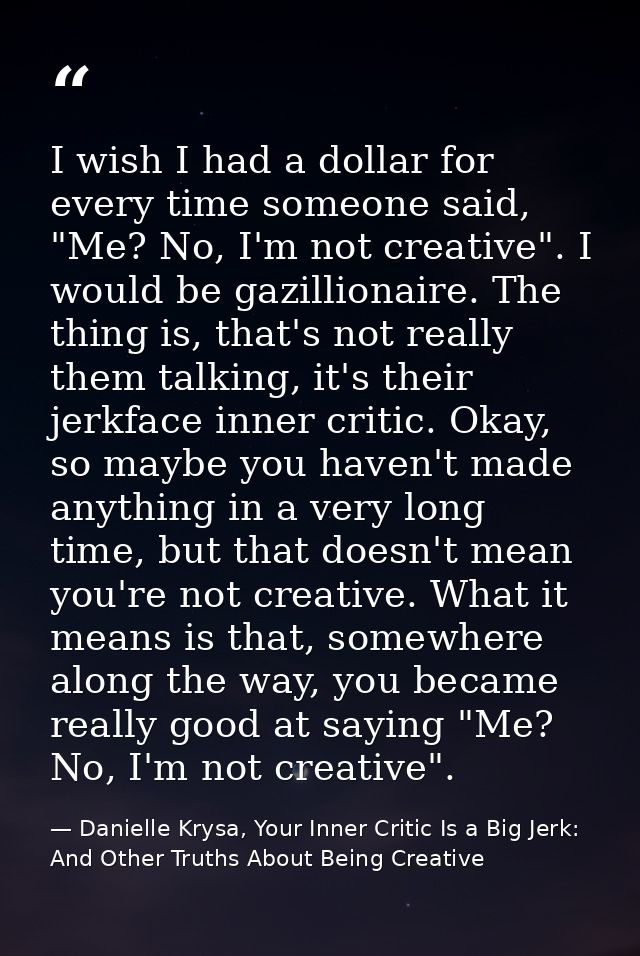 I wish I had a dollar for every time someone said, "Me? No, I'm not creative". I would be gazillionaire. The thing is, t — Danielle Krysa, Your Inner Critic Is a Big Jerk: And Other Truths About Being Creative