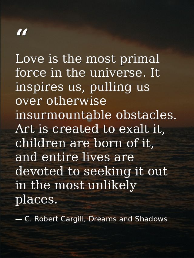 Love is the most primal force in the universe. It inspires us, pulling us over otherwise insurmountable obstacles. Art i — C. Robert Cargill, Dreams and Shadows