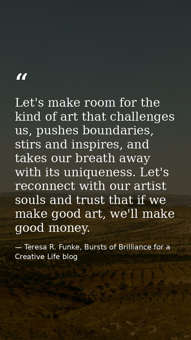 Let's make room for the kind of art that challenges us, pushes boundaries, stirs and inspires, and takes our breath away — Teresa R. Funke, Bursts of Brilliance for a Creative Life blog