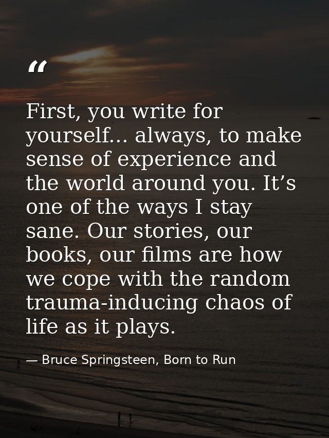 First, you write for yourself... always, to make sense of experience and the world around you. It’s one of the ways I st — Bruce Springsteen, Born to Run