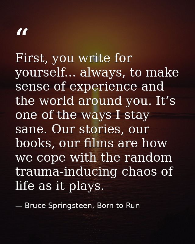 First, you write for yourself... always, to make sense of experience and the world around you. It’s one of the ways I st — Bruce Springsteen, Born to Run
