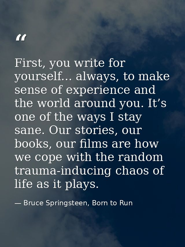First, you write for yourself... always, to make sense of experience and the world around you. It’s one of the ways I st — Bruce Springsteen, Born to Run