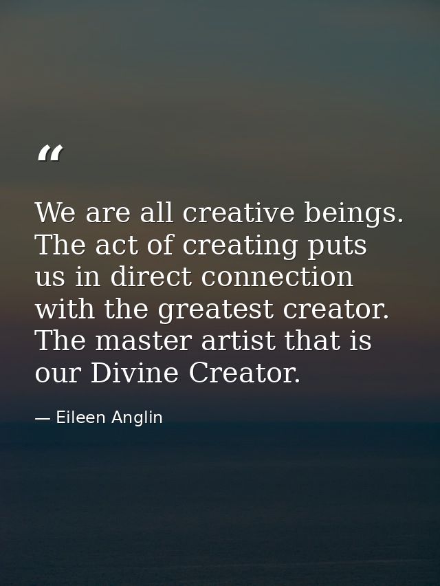 We are all creative beings. The act of creating puts us in direct connection with the greatest creator. The master artis — Eileen Anglin