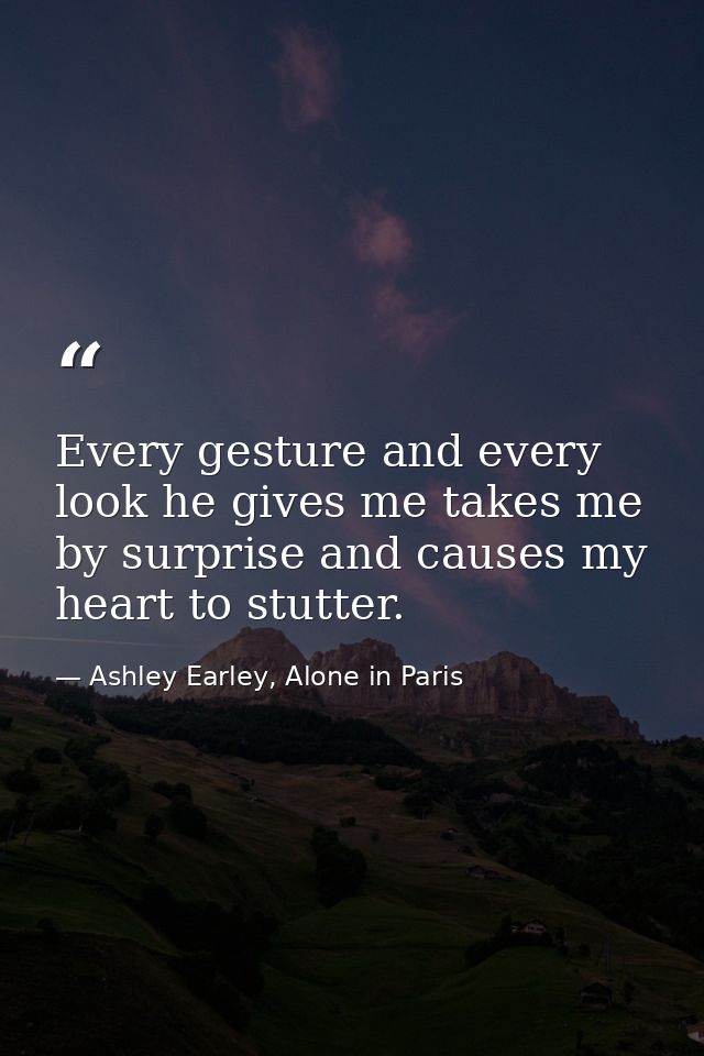 Every gesture and every look he gives me takes me by surprise and causes my heart to stutter. — Ashley Earley, Alone in Paris