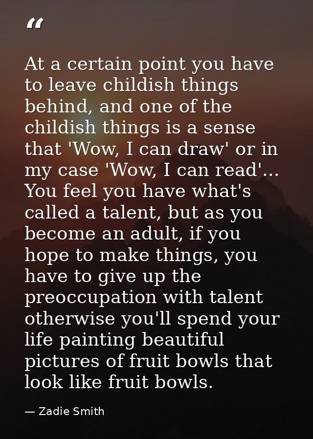 At a certain point you have to leave childish things behind, and one of the childish things is a sense that 'Wow, I can  — Zadie Smith