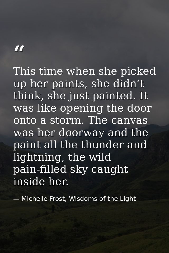 This time when she picked up her paints, she didn’t think, she just painted. It was like opening the door onto a storm.  — Michelle Frost, Wisdoms of the Light