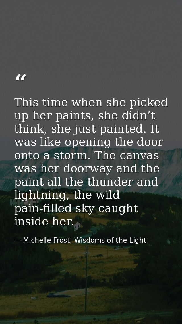 This time when she picked up her paints, she didn’t think, she just painted. It was like opening the door onto a storm.  — Michelle Frost, Wisdoms of the Light