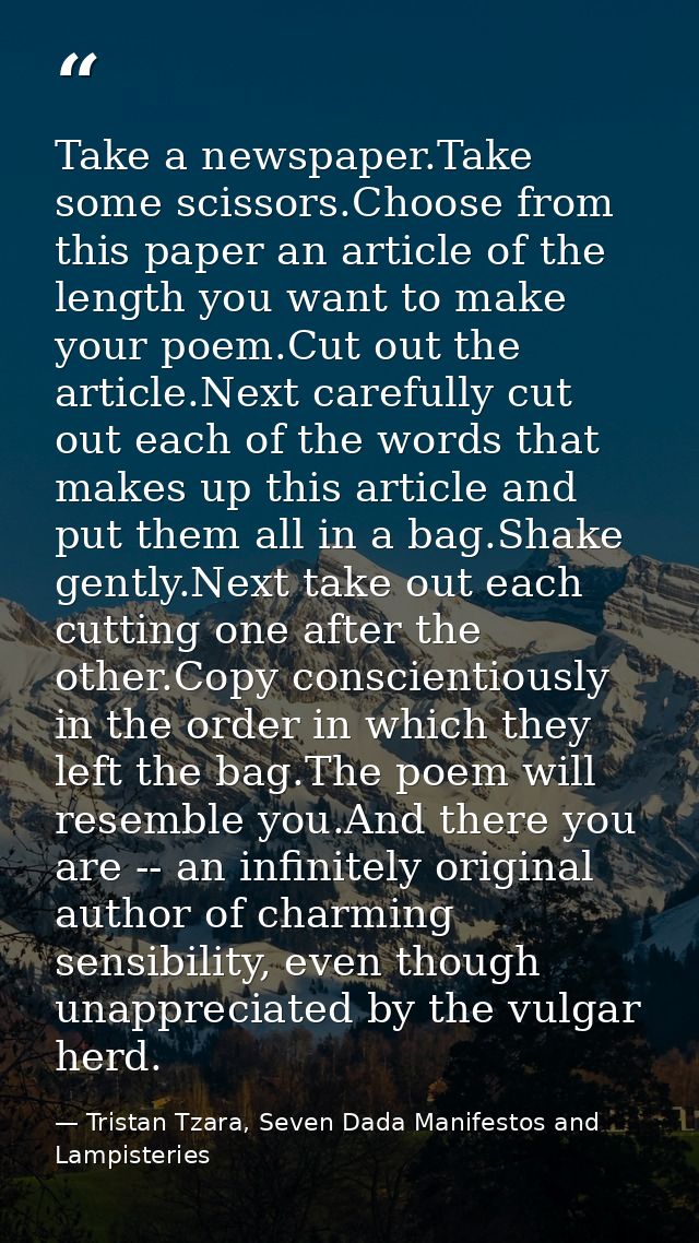 Take a newspaper.Take some scissors.Choose from this paper an article of the length you want to make your poem.Cut out t — Tristan Tzara, Seven Dada Manifestos and Lampisteries