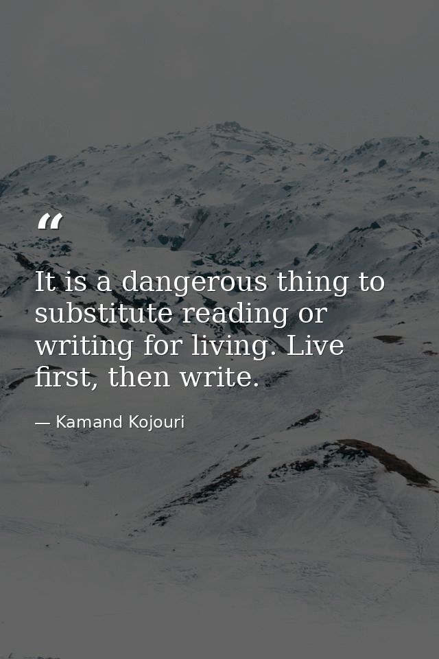 It is a dangerous thing to substitute reading or writing for living. Live first, then write. — Kamand Kojouri