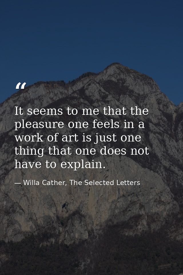 It seems to me that the pleasure one feels in a work of art is just one thing that one does not have to explain. — Willa Cather, The Selected Letters
