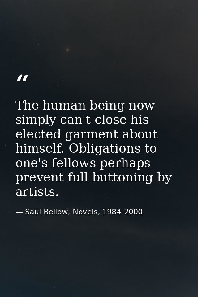 The human being now simply can't close his elected garment about himself. Obligations to one's fellows perhaps prevent f — Saul Bellow, Novels, 1984-2000