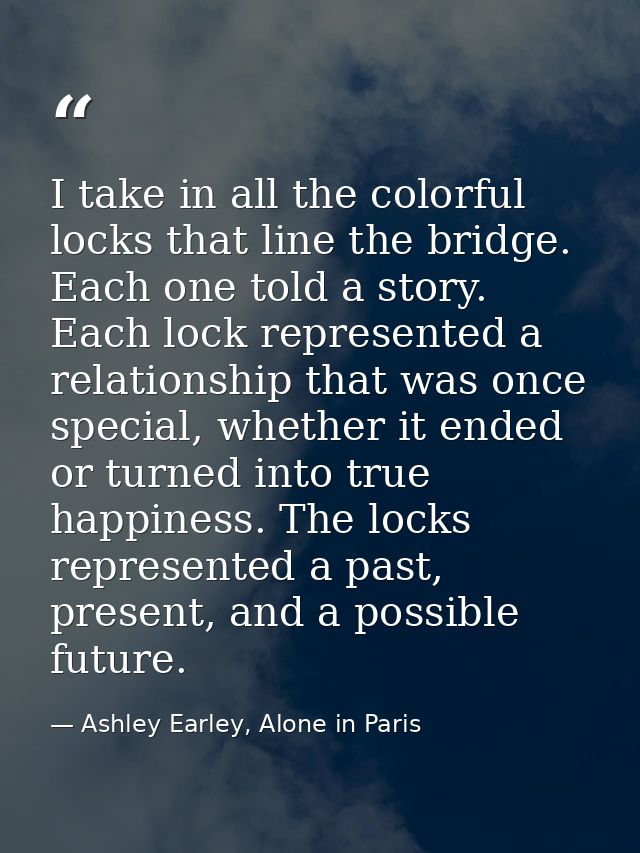 I take in all the colorful locks that line the bridge. Each one told a story. Each lock represented a relationship that  — Ashley Earley, Alone in Paris