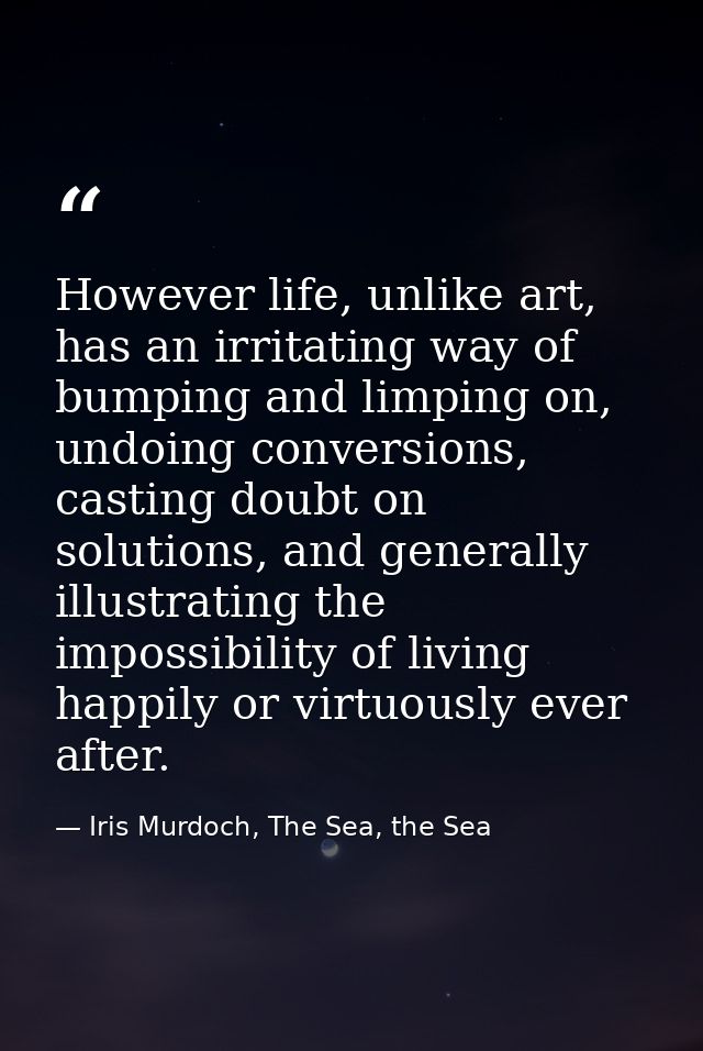 However life, unlike art, has an irritating way of bumping and limping on, undoing conversions, casting doubt on solutio — Iris Murdoch, The Sea, the Sea