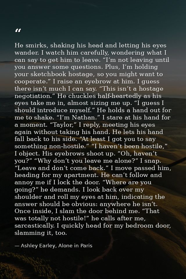 He smirks, shaking his head and letting his eyes wander. I watch him carefully, wondering what I can say to get him to l — Ashley Earley, Alone in Paris