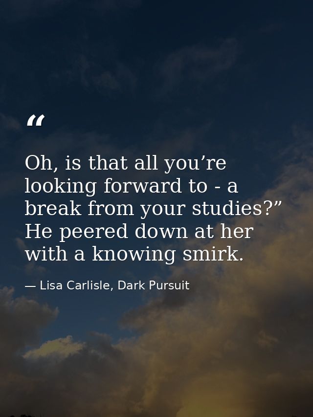 Oh, is that all you’re looking forward to - a break from your studies?” He peered down at her with a knowing smirk. — Lisa Carlisle, Dark Pursuit