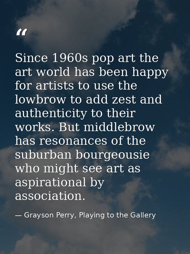 Since 1960s pop art the art world has been happy for artists to use the lowbrow to add zest and authenticity to their wo — Grayson Perry, Playing to the Gallery