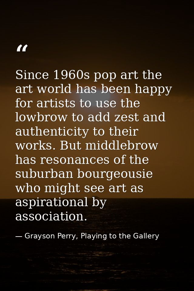 Since 1960s pop art the art world has been happy for artists to use the lowbrow to add zest and authenticity to their wo — Grayson Perry, Playing to the Gallery