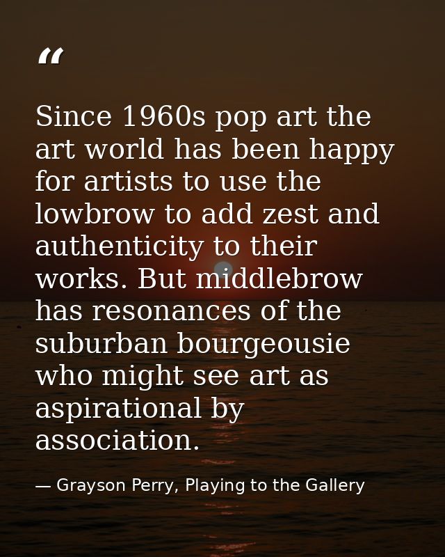 Since 1960s pop art the art world has been happy for artists to use the lowbrow to add zest and authenticity to their wo — Grayson Perry, Playing to the Gallery
