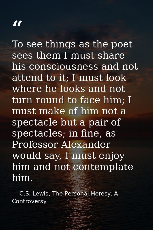 To see things as the poet sees them I must share his consciousness and not attend to it; I must look where he looks and  — C.S. Lewis, The Personal Heresy: A Controversy