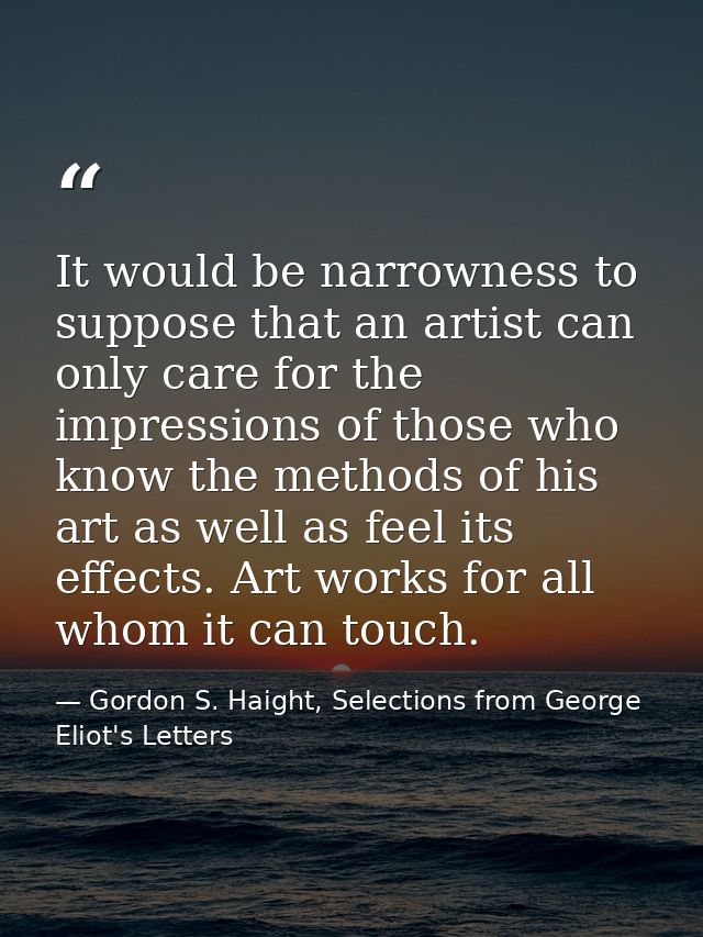 It would be narrowness to suppose that an artist can only care for the impressions of those who know the methods of his  — Gordon S. Haight, Selections from George Eliot's Letters
