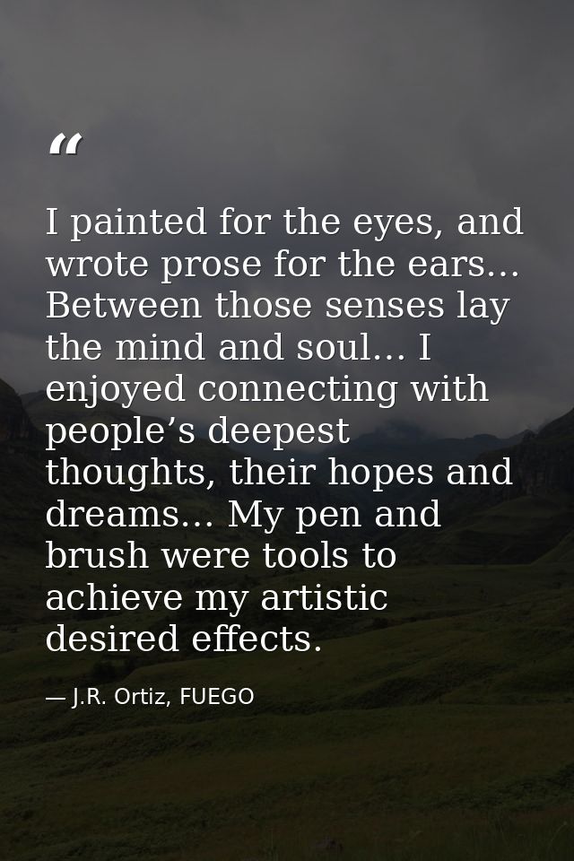 I painted for the eyes, and wrote prose for the ears… Between those senses lay the mind and soul… I enjoyed connecting w — J.R. Ortiz, FUEGO