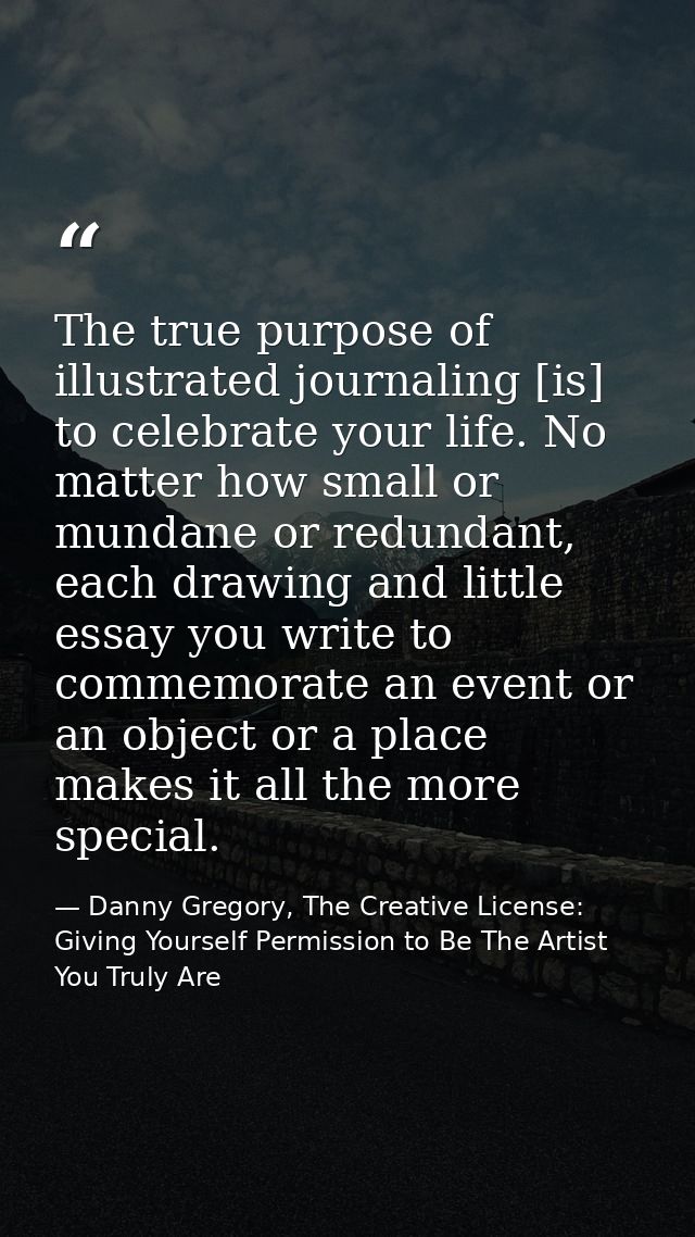 The true purpose of illustrated journaling [is] to celebrate your life. No matter how small or mundane or redundant, eac — Danny Gregory, The Creative License: Giving Yourself Permission to Be The Artist You Truly Are