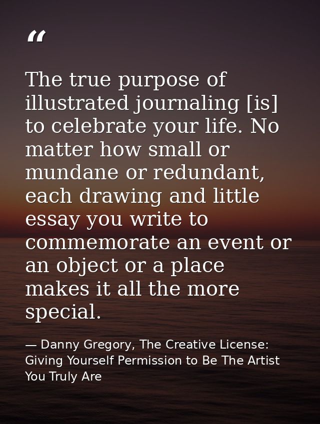 The true purpose of illustrated journaling [is] to celebrate your life. No matter how small or mundane or redundant, eac — Danny Gregory, The Creative License: Giving Yourself Permission to Be The Artist You Truly Are