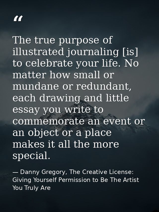 The true purpose of illustrated journaling [is] to celebrate your life. No matter how small or mundane or redundant, eac — Danny Gregory, The Creative License: Giving Yourself Permission to Be The Artist You Truly Are