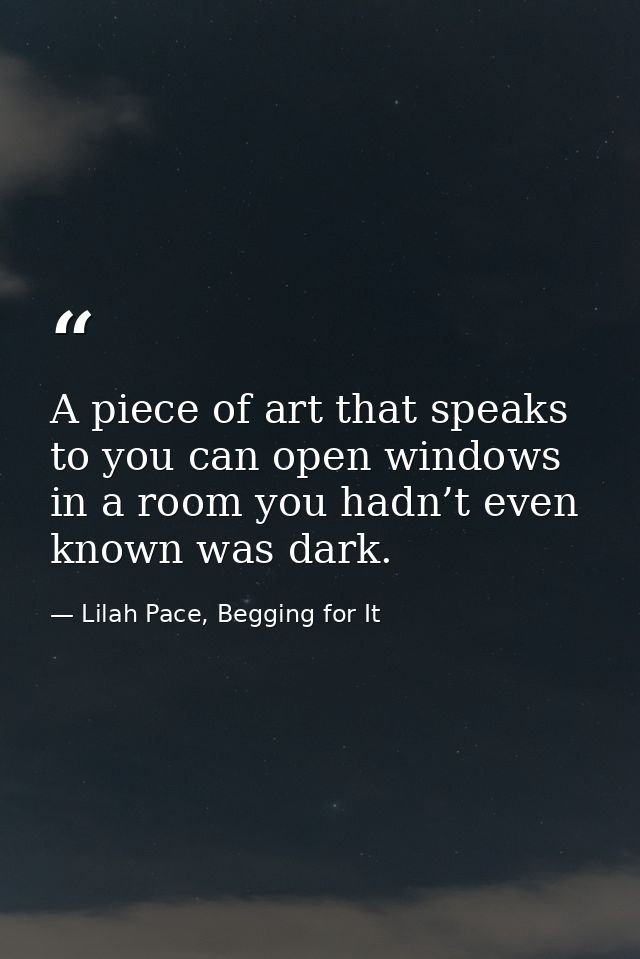 A piece of art that speaks to you can open windows in a room you hadn’t even known was dark. — Lilah Pace, Begging for It