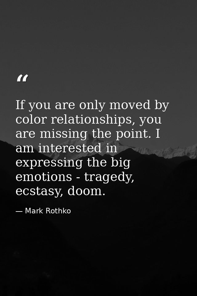 If you are only moved by color relationships, you are missing the point. I am interested in expressing the big emotions  — Mark Rothko