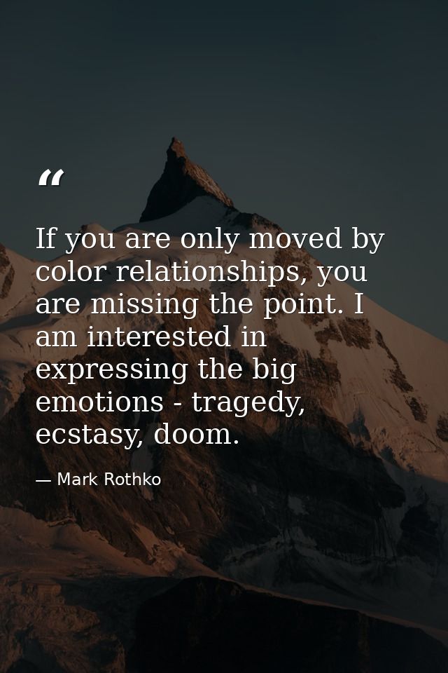 If you are only moved by color relationships, you are missing the point. I am interested in expressing the big emotions  — Mark Rothko