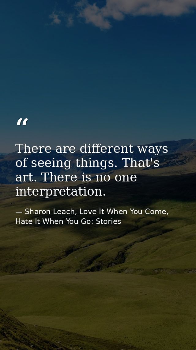There are different ways of seeing things. That's art. There is no one interpretation. — Sharon Leach, Love It When You Come, Hate It When You Go: Stories