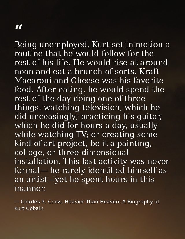 Being unemployed, Kurt set in motion a routine that he would follow for the rest of his life. He would rise at around no — Charles R. Cross, Heavier Than Heaven: A Biography of Kurt Cobain