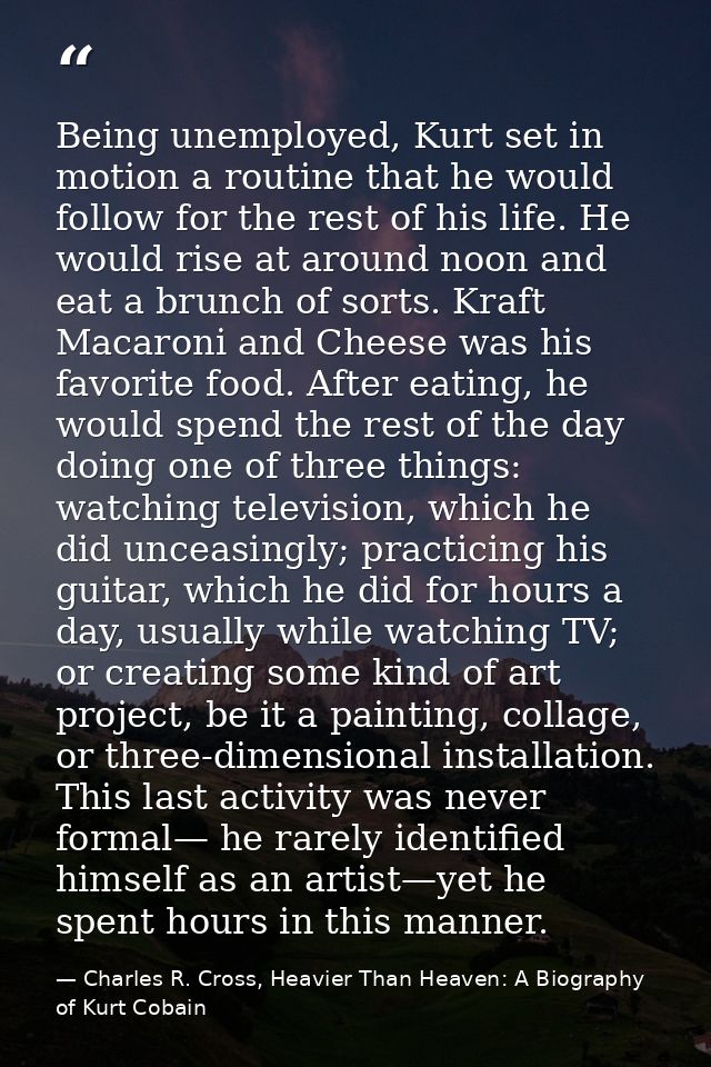 Being unemployed, Kurt set in motion a routine that he would follow for the rest of his life. He would rise at around no — Charles R. Cross, Heavier Than Heaven: A Biography of Kurt Cobain